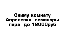 Сниму комнату Апрелевка  семинары пара  до 12000руб